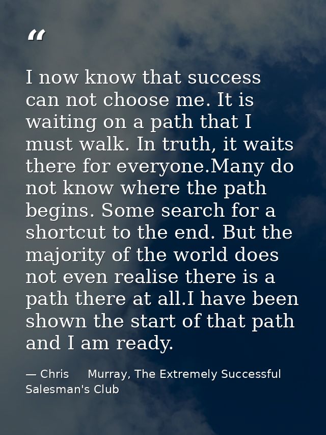 I now know that success can not choose me. It is waiting on a path that I must walk. In truth, it waits there for everyo — Chris     Murray, The Extremely Successful Salesman's Club