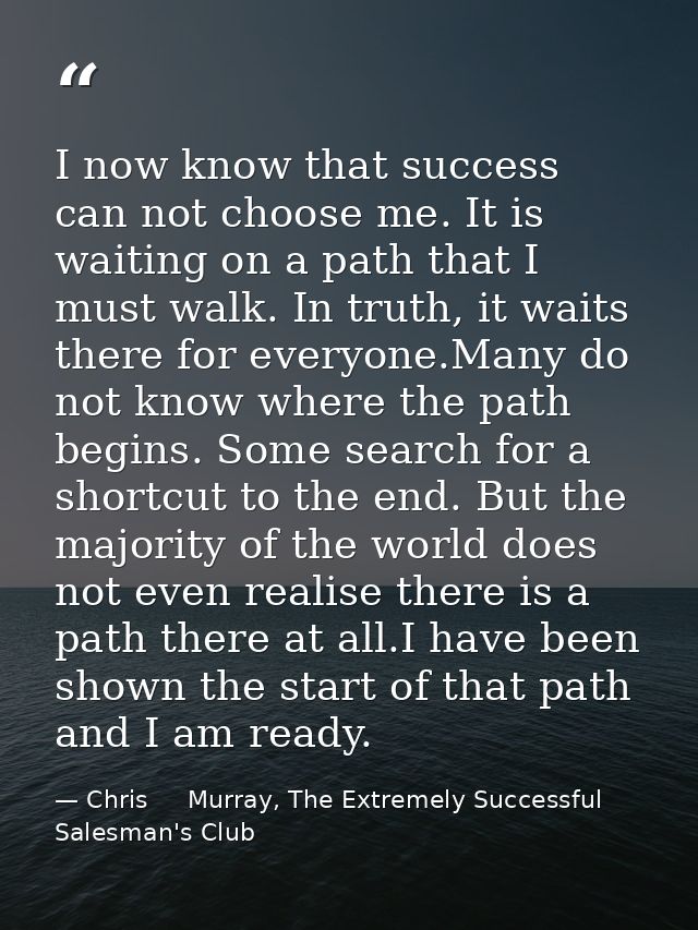 I now know that success can not choose me. It is waiting on a path that I must walk. In truth, it waits there for everyo — Chris     Murray, The Extremely Successful Salesman's Club