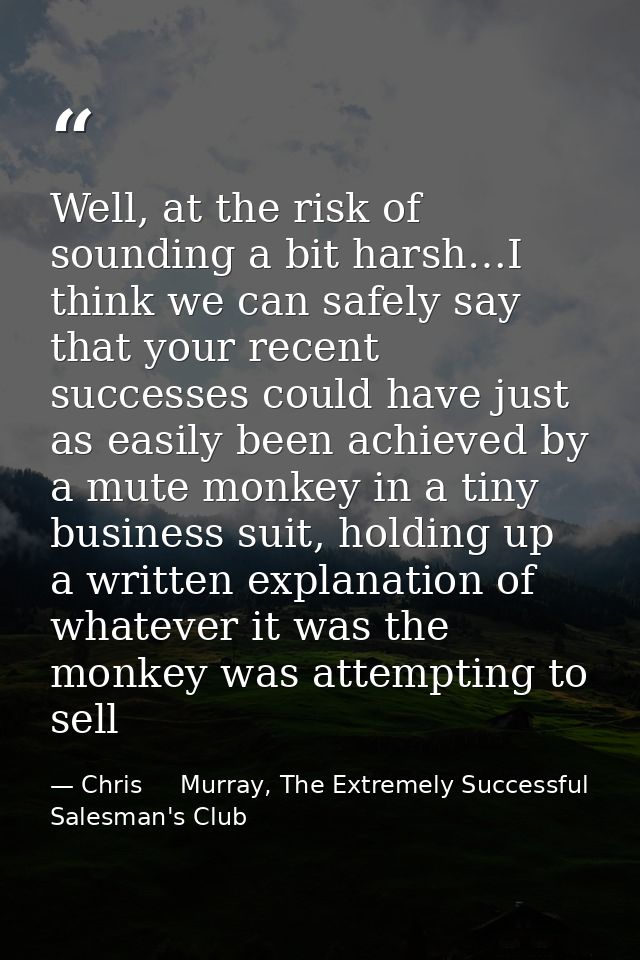 Well, at the risk of sounding a bit harsh…I think we can safely say that your recent successes could have just as easily — Chris     Murray, The Extremely Successful Salesman's Club
