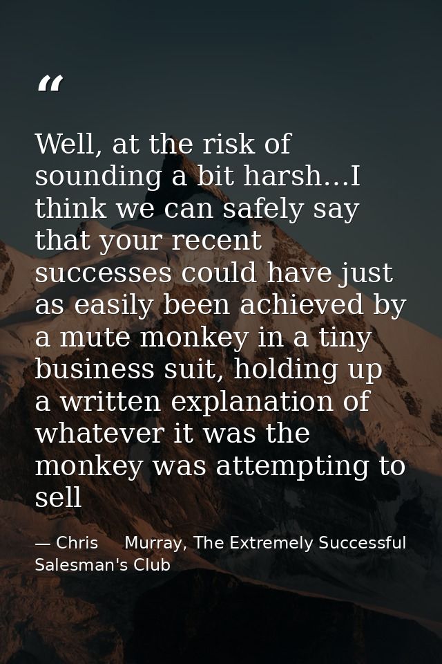 Well, at the risk of sounding a bit harsh…I think we can safely say that your recent successes could have just as easily — Chris     Murray, The Extremely Successful Salesman's Club