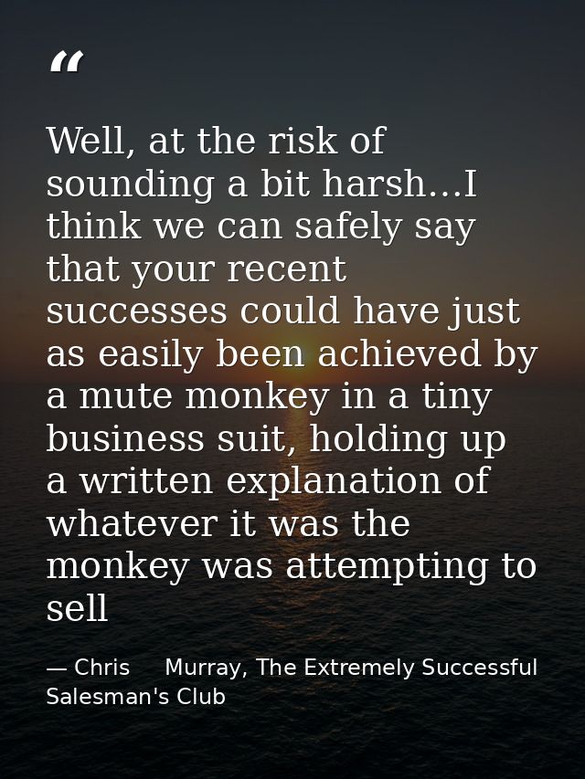 Well, at the risk of sounding a bit harsh…I think we can safely say that your recent successes could have just as easily — Chris     Murray, The Extremely Successful Salesman's Club