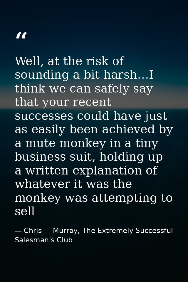 Well, at the risk of sounding a bit harsh…I think we can safely say that your recent successes could have just as easily — Chris     Murray, The Extremely Successful Salesman's Club