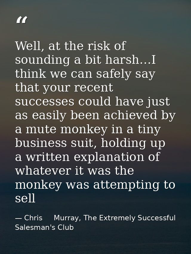 Well, at the risk of sounding a bit harsh…I think we can safely say that your recent successes could have just as easily — Chris     Murray, The Extremely Successful Salesman's Club