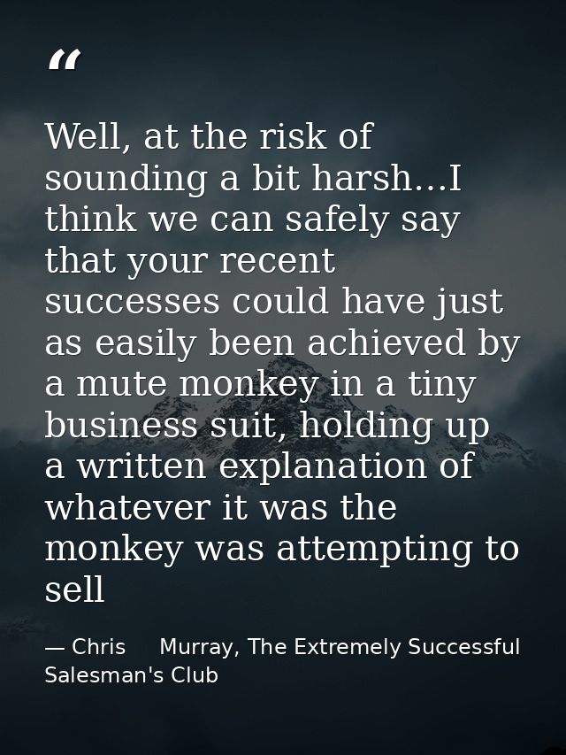 Well, at the risk of sounding a bit harsh…I think we can safely say that your recent successes could have just as easily — Chris     Murray, The Extremely Successful Salesman's Club