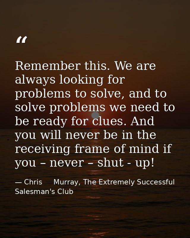 Remember this. We are always looking for problems to solve, and to solve problems we need to be ready for clues. And you — Chris     Murray, The Extremely Successful Salesman's Club