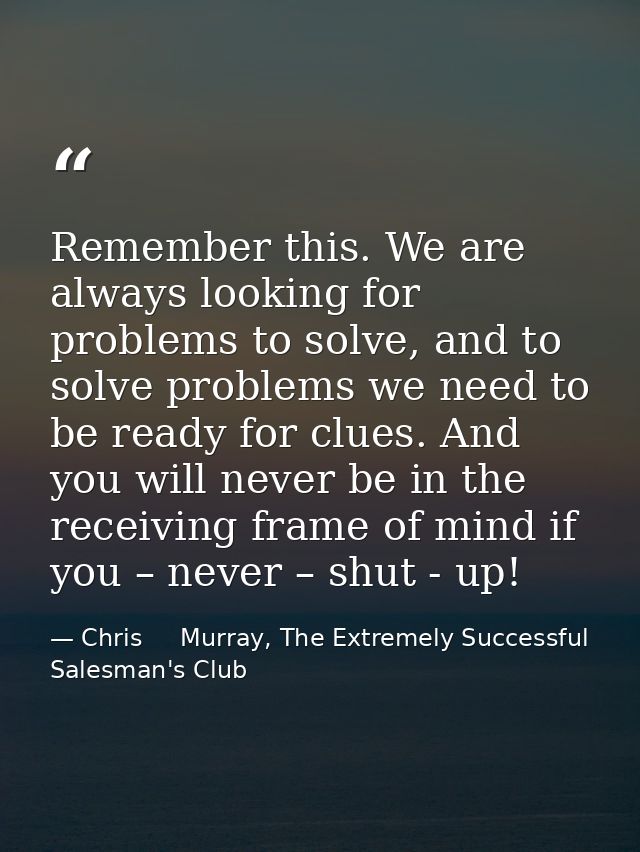 Remember this. We are always looking for problems to solve, and to solve problems we need to be ready for clues. And you — Chris     Murray, The Extremely Successful Salesman's Club