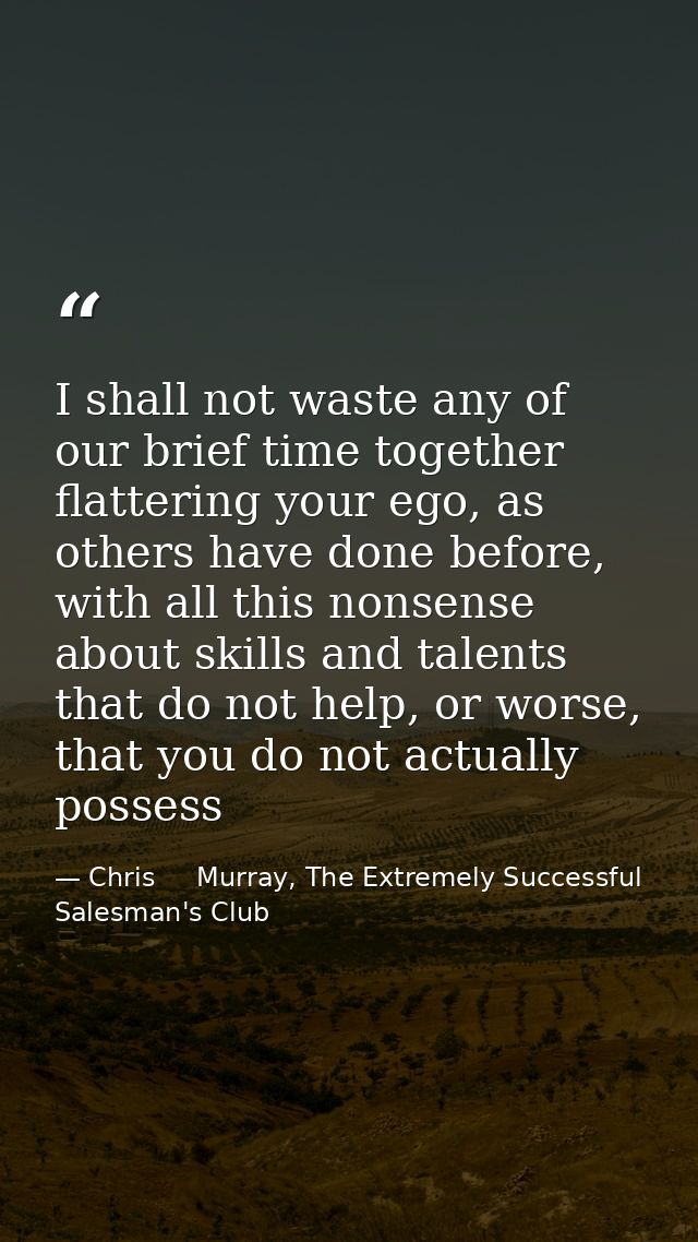 I shall not waste any of our brief time together flattering your ego, as others have done before, with all this nonsense — Chris     Murray, The Extremely Successful Salesman's Club