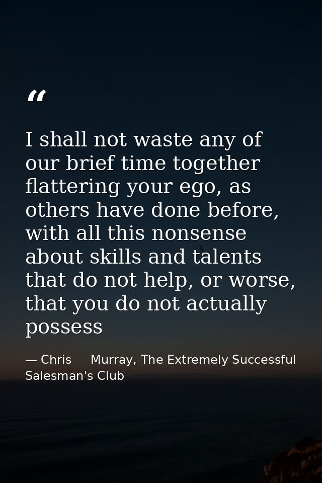 I shall not waste any of our brief time together flattering your ego, as others have done before, with all this nonsense — Chris     Murray, The Extremely Successful Salesman's Club