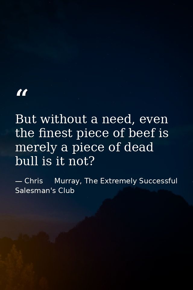 But without a need, even the finest piece of beef is merely a piece of dead bull is it not? — Chris     Murray, The Extremely Successful Salesman's Club
