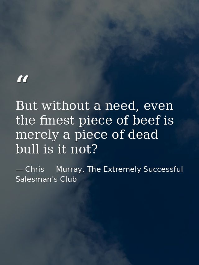 But without a need, even the finest piece of beef is merely a piece of dead bull is it not? — Chris     Murray, The Extremely Successful Salesman's Club