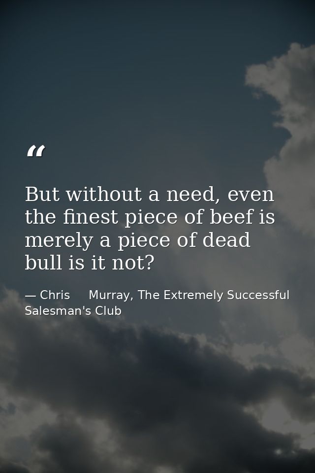 But without a need, even the finest piece of beef is merely a piece of dead bull is it not? — Chris     Murray, The Extremely Successful Salesman's Club