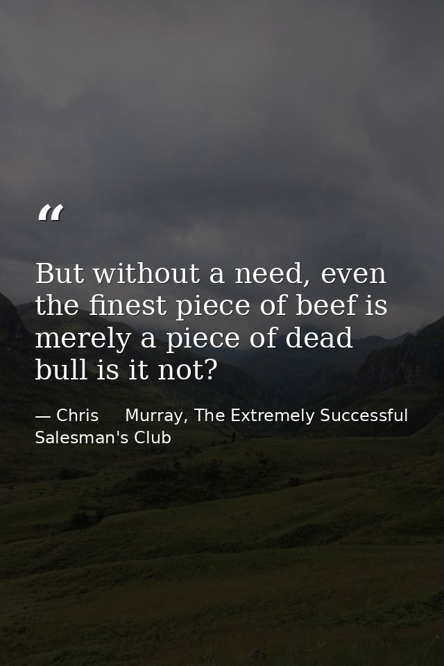 But without a need, even the finest piece of beef is merely a piece of dead bull is it not? — Chris     Murray, The Extremely Successful Salesman's Club