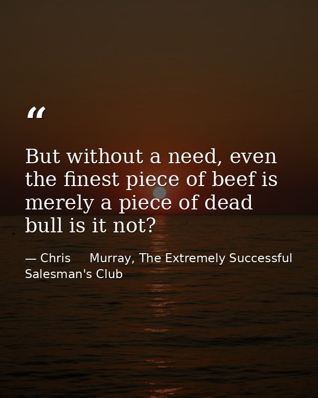 But without a need, even the finest piece of beef is merely a piece of dead bull is it not? — Chris     Murray, The Extremely Successful Salesman's Club
