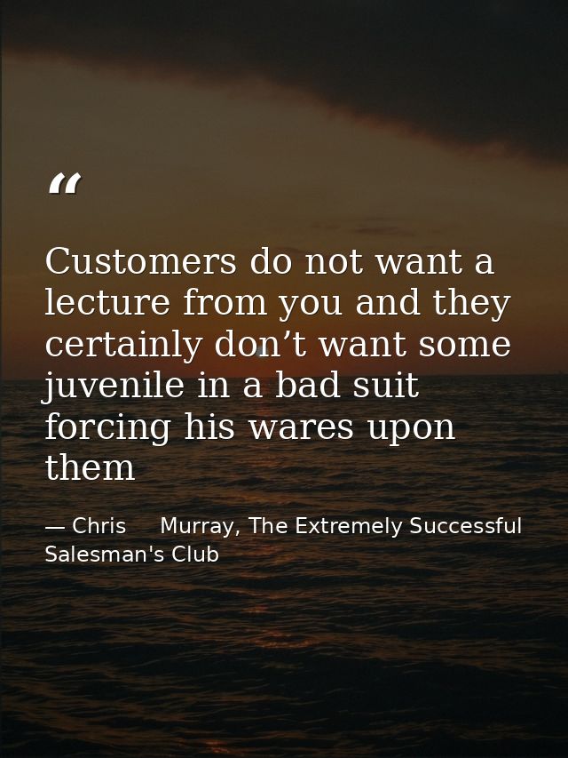 Customers do not want a lecture from you and they certainly don’t want some juvenile in a bad suit forcing his wares upo — Chris     Murray, The Extremely Successful Salesman's Club