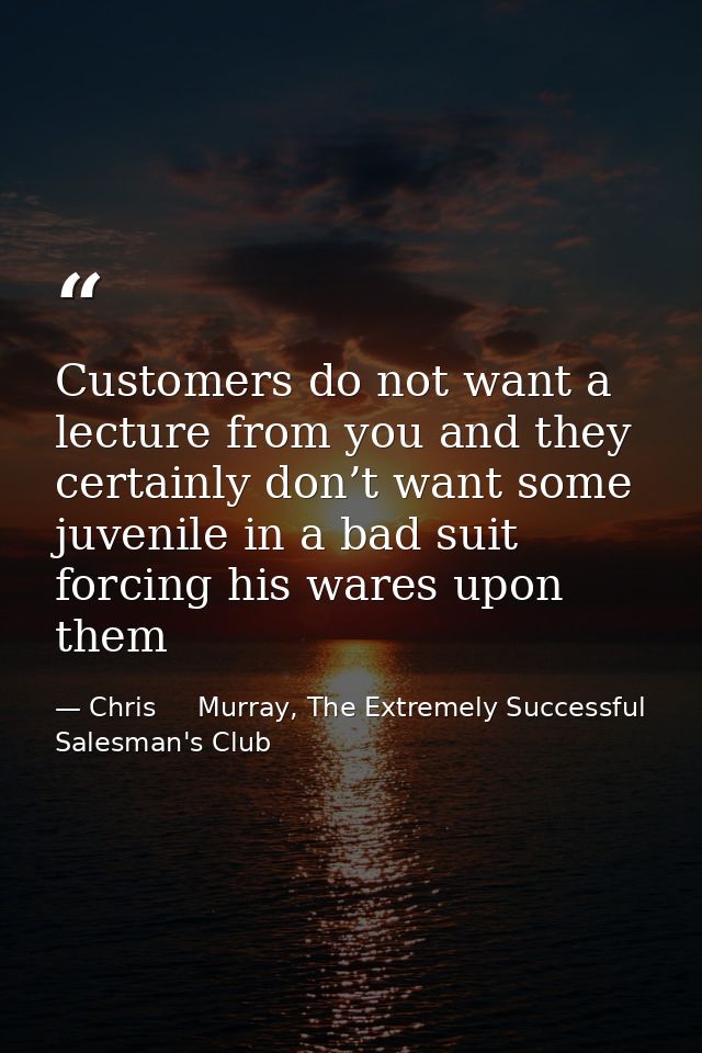 Customers do not want a lecture from you and they certainly don’t want some juvenile in a bad suit forcing his wares upo — Chris     Murray, The Extremely Successful Salesman's Club