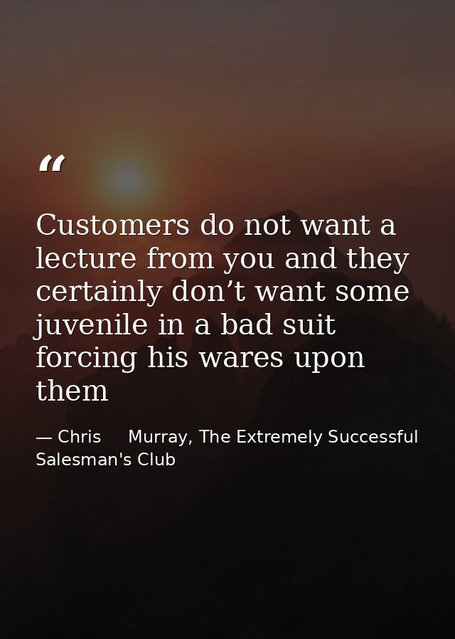 Customers do not want a lecture from you and they certainly don’t want some juvenile in a bad suit forcing his wares upo — Chris     Murray, The Extremely Successful Salesman's Club