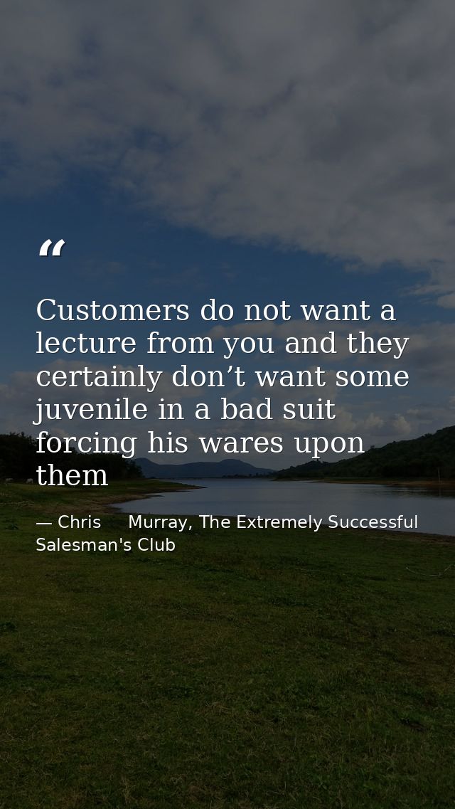 Customers do not want a lecture from you and they certainly don’t want some juvenile in a bad suit forcing his wares upo — Chris     Murray, The Extremely Successful Salesman's Club