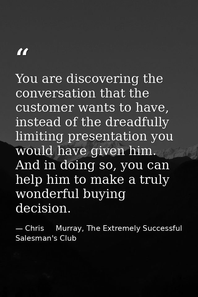 You are discovering the conversation that the customer wants to have, instead of the dreadfully limiting presentation yo — Chris     Murray, The Extremely Successful Salesman's Club