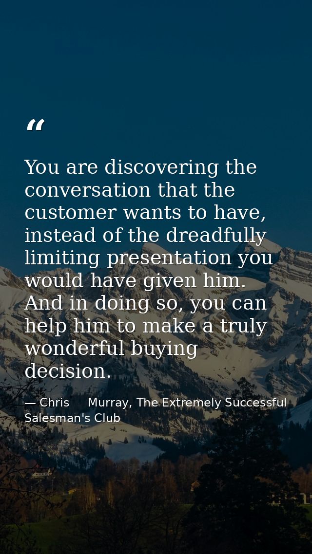 You are discovering the conversation that the customer wants to have, instead of the dreadfully limiting presentation yo — Chris     Murray, The Extremely Successful Salesman's Club