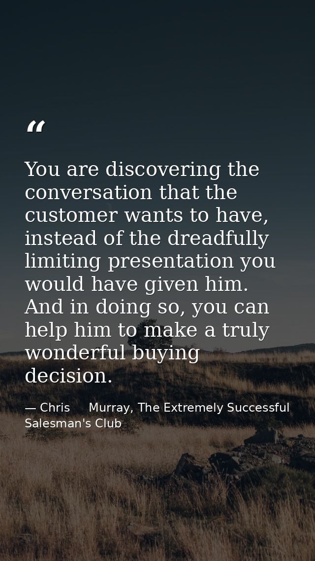 You are discovering the conversation that the customer wants to have, instead of the dreadfully limiting presentation yo — Chris     Murray, The Extremely Successful Salesman's Club