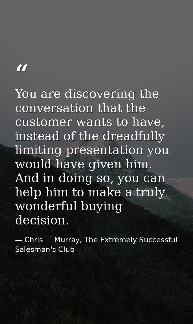 You are discovering the conversation that the customer wants to have, instead of the dreadfully limiting presentation yo — Chris     Murray, The Extremely Successful Salesman's Club