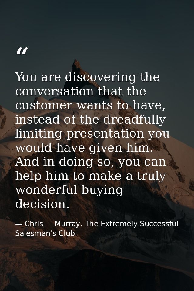 You are discovering the conversation that the customer wants to have, instead of the dreadfully limiting presentation yo — Chris     Murray, The Extremely Successful Salesman's Club