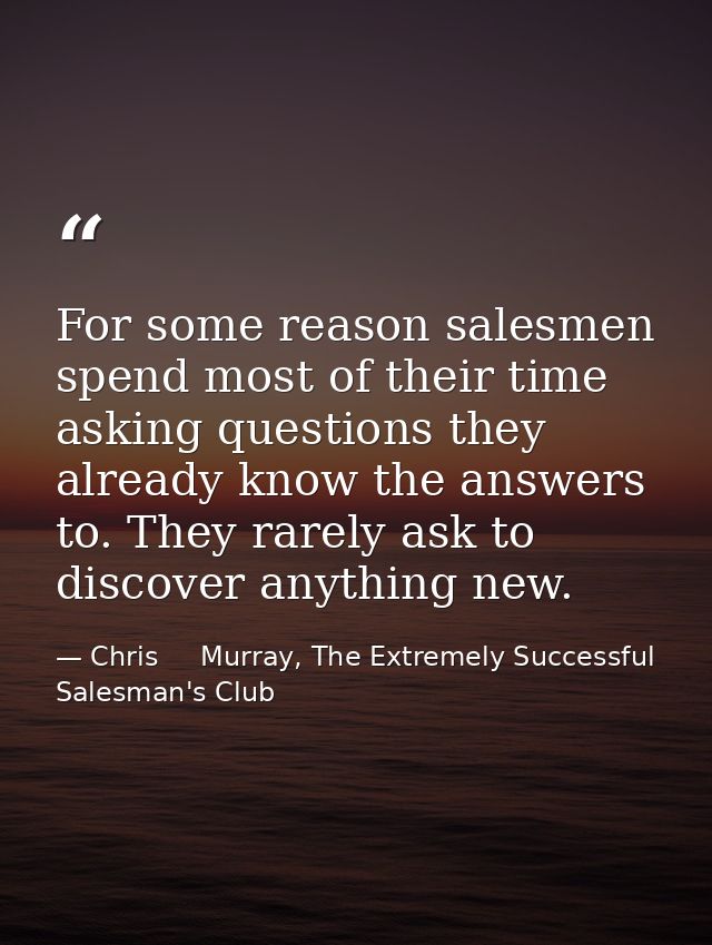 For some reason salesmen spend most of their time asking questions they already know the answers to. They rarely ask to  — Chris     Murray, The Extremely Successful Salesman's Club