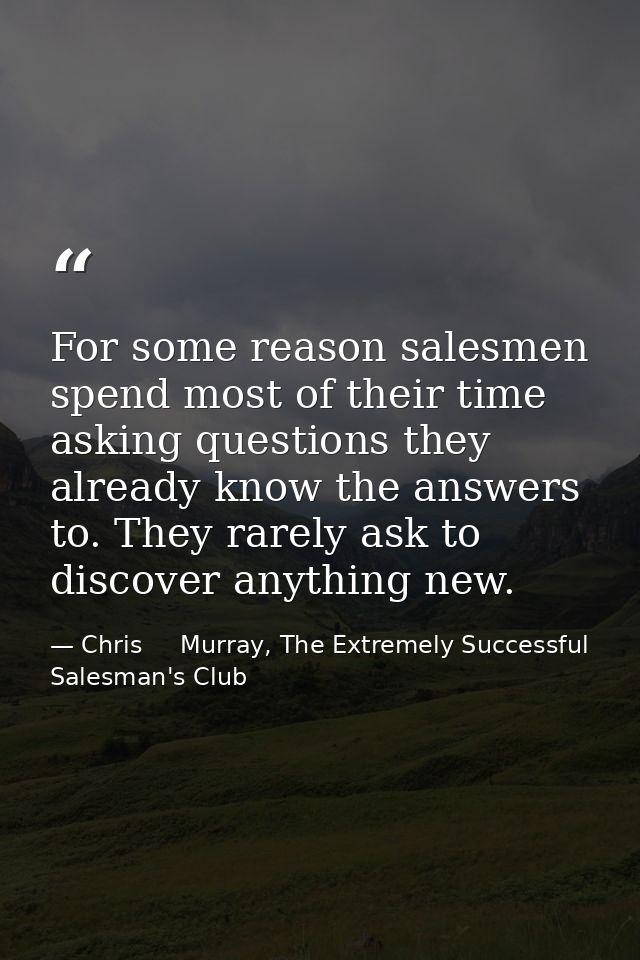 For some reason salesmen spend most of their time asking questions they already know the answers to. They rarely ask to  — Chris     Murray, The Extremely Successful Salesman's Club