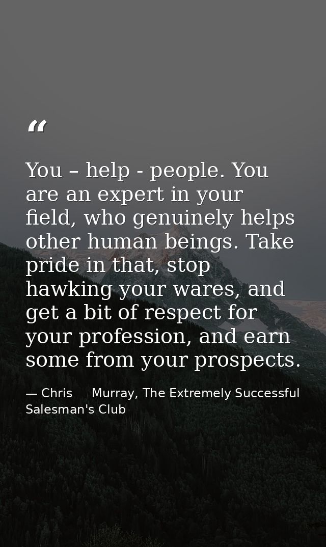 You – help - people. You are an expert in your field, who genuinely helps other human beings. Take pride in that, stop h — Chris     Murray, The Extremely Successful Salesman's Club