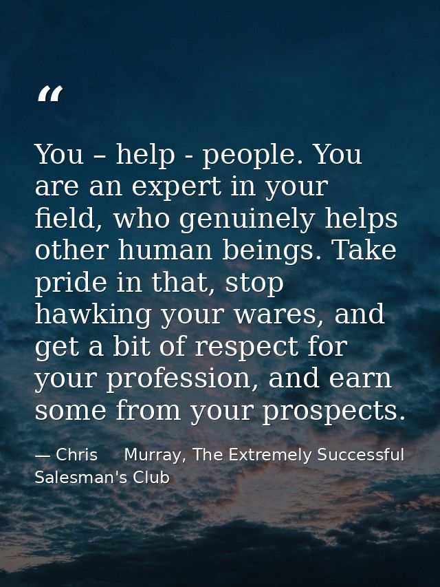 You – help - people. You are an expert in your field, who genuinely helps other human beings. Take pride in that, stop h — Chris     Murray, The Extremely Successful Salesman's Club