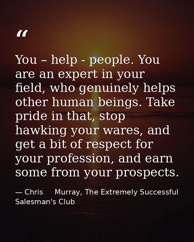 You – help - people. You are an expert in your field, who genuinely helps other human beings. Take pride in that, stop h — Chris     Murray, The Extremely Successful Salesman's Club