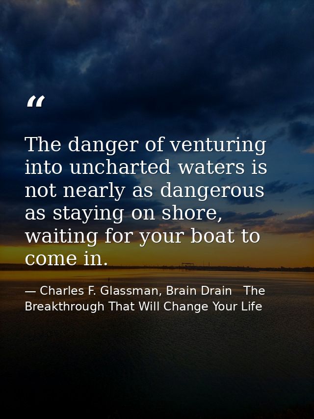 The danger of venturing into uncharted waters is not nearly as dangerous as staying on shore, waiting for your boat to c — Charles F. Glassman, Brain Drain   The Breakthrough That Will Change Your Life