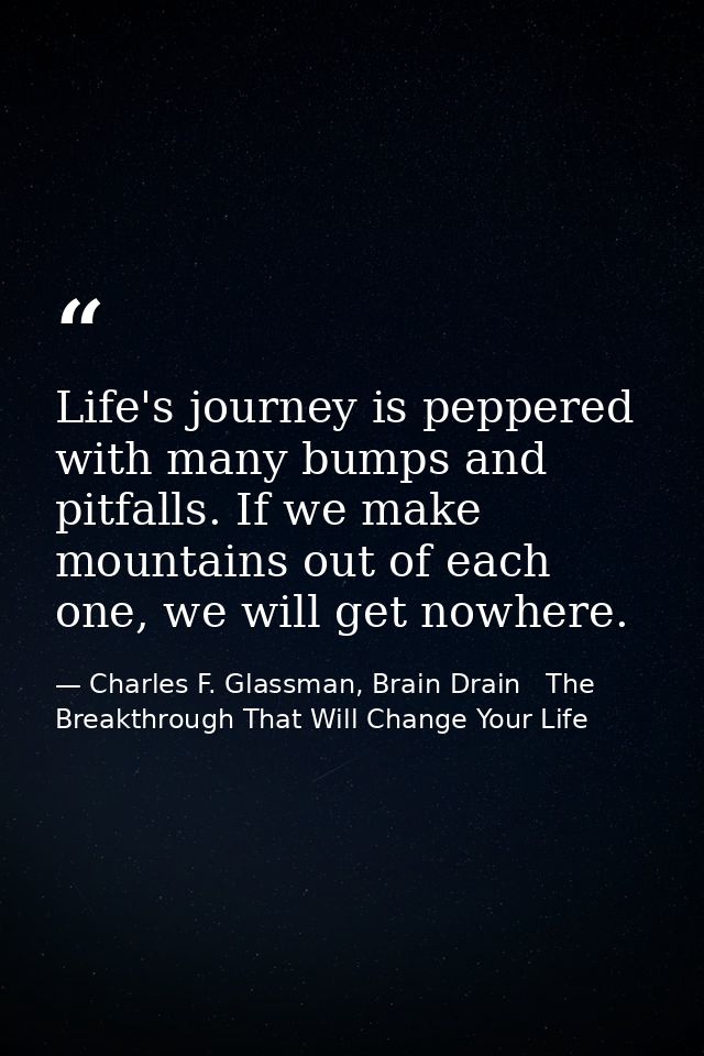 Life's journey is peppered with many bumps and pitfalls. If we make mountains out of each one, we will get nowhere. — Charles F. Glassman, Brain Drain   The Breakthrough That Will Change Your Life