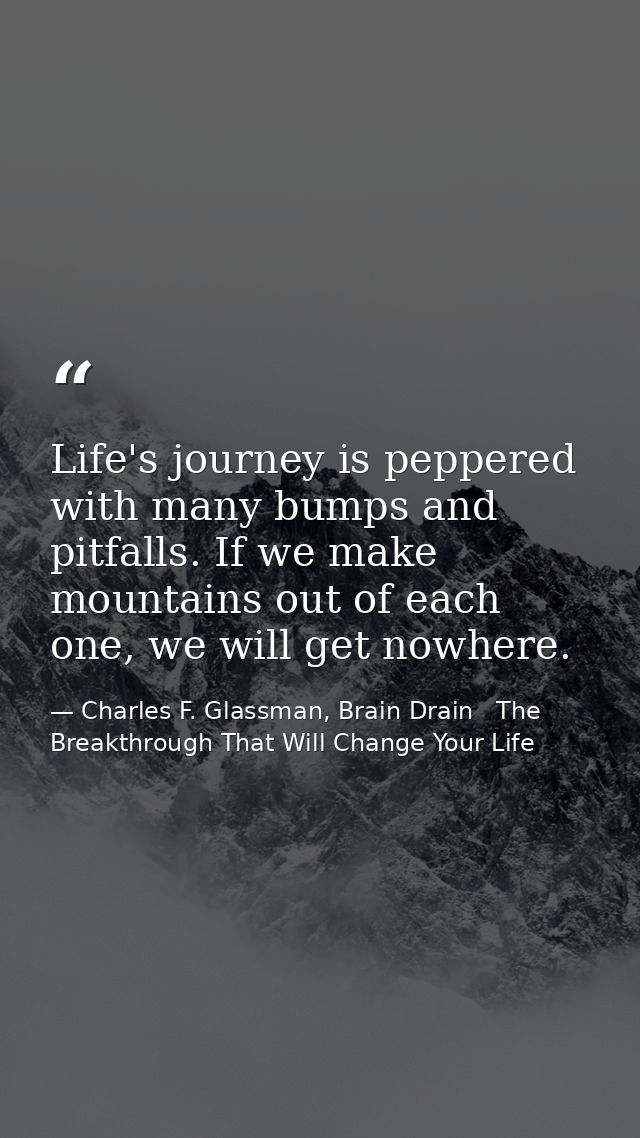 Life's journey is peppered with many bumps and pitfalls. If we make mountains out of each one, we will get nowhere. — Charles F. Glassman, Brain Drain   The Breakthrough That Will Change Your Life