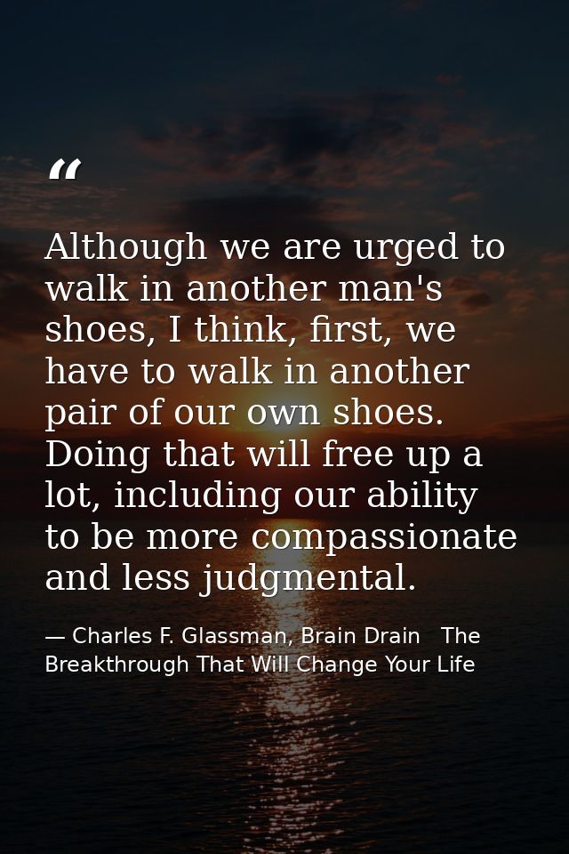 Although we are urged to walk in another man's shoes, I think, first, we have to walk in another pair of our own shoes.  — Charles F. Glassman, Brain Drain   The Breakthrough That Will Change Your Life