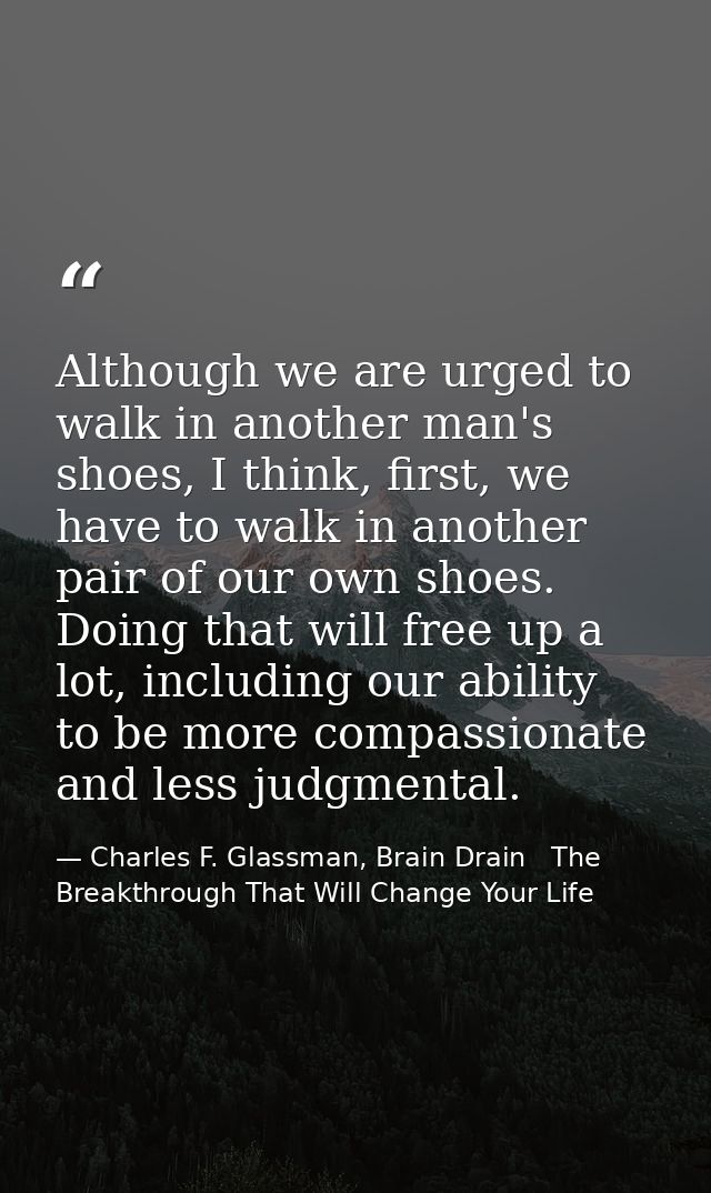 Although we are urged to walk in another man's shoes, I think, first, we have to walk in another pair of our own shoes.  — Charles F. Glassman, Brain Drain   The Breakthrough That Will Change Your Life