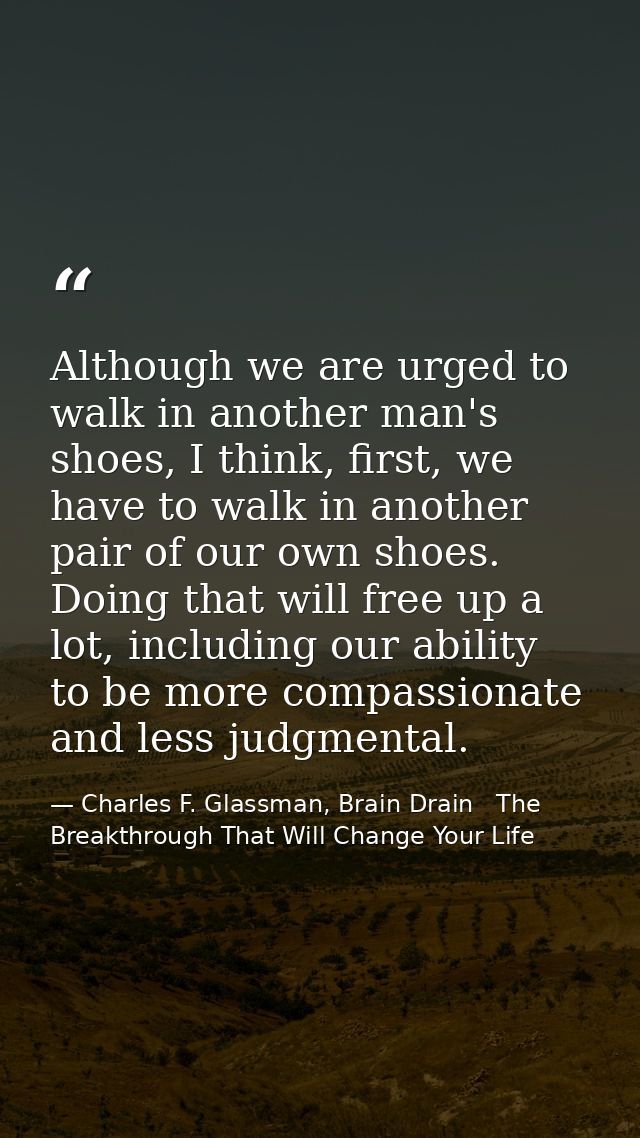 Although we are urged to walk in another man's shoes, I think, first, we have to walk in another pair of our own shoes.  — Charles F. Glassman, Brain Drain   The Breakthrough That Will Change Your Life