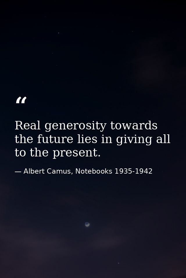 Real generosity towards the future lies in giving all to the present. — Albert Camus, Notebooks 1935-1942