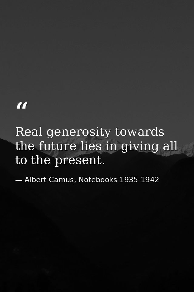 Real generosity towards the future lies in giving all to the present. — Albert Camus, Notebooks 1935-1942