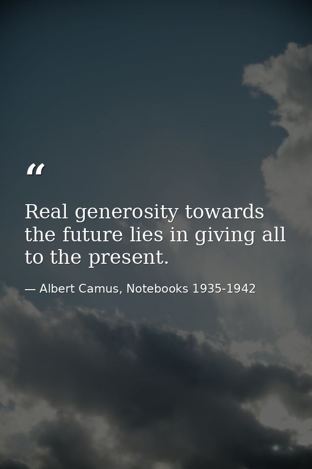 Real generosity towards the future lies in giving all to the present. — Albert Camus, Notebooks 1935-1942