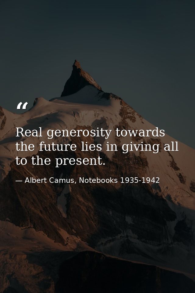 Real generosity towards the future lies in giving all to the present. — Albert Camus, Notebooks 1935-1942