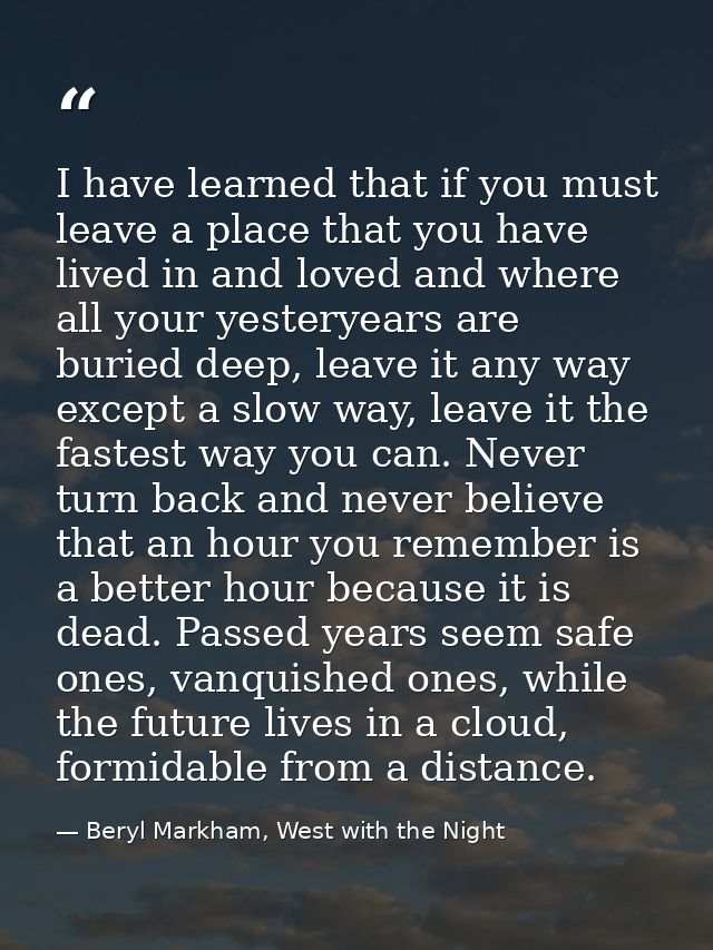 I have learned that if you must leave a place that you have lived in and loved and where all your yesteryears are buried — Beryl Markham, West with the Night