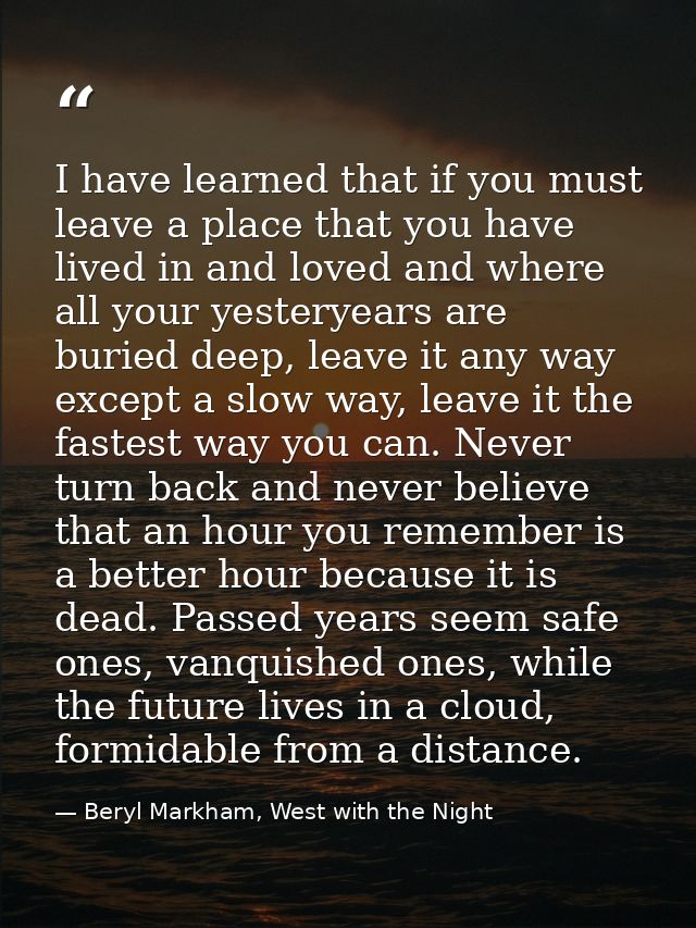 I have learned that if you must leave a place that you have lived in and loved and where all your yesteryears are buried — Beryl Markham, West with the Night