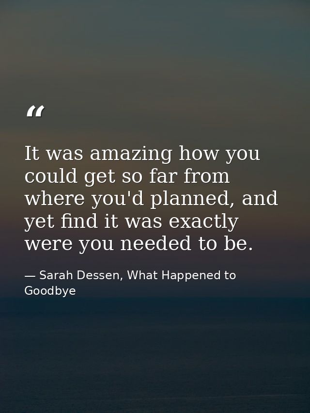 It was amazing how you could get so far from where you'd planned, and yet find it was exactly were you needed to be. — Sarah Dessen, What Happened to Goodbye