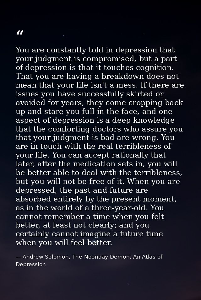 You are constantly told in depression that your judgment is compromised, but a part of depression is that it touches cog — Andrew Solomon, The Noonday Demon: An Atlas of Depression