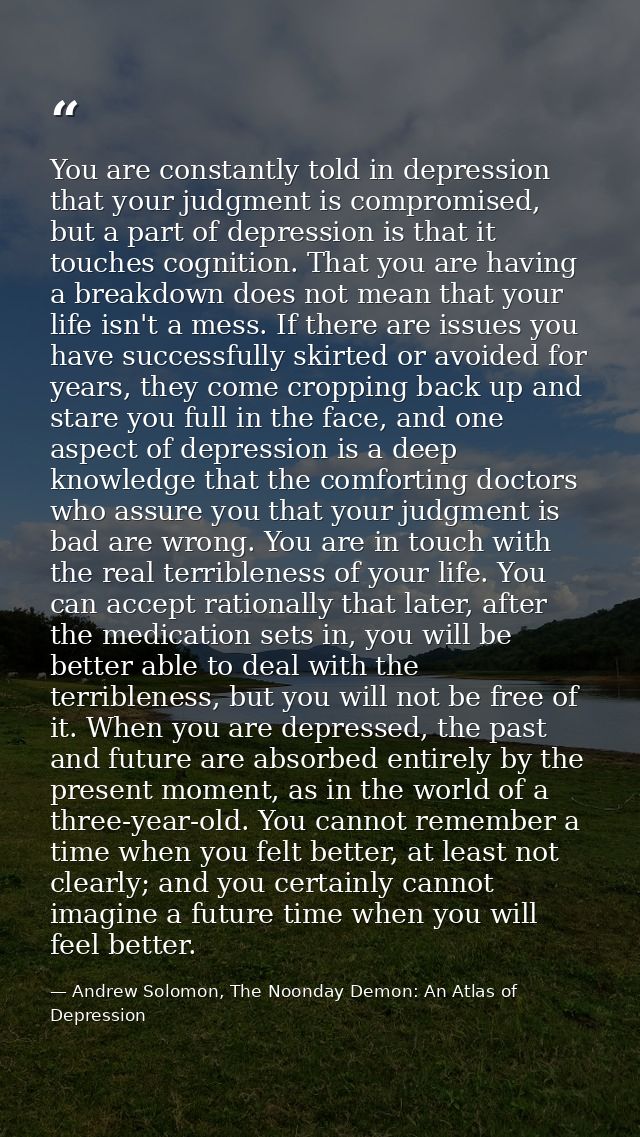 You are constantly told in depression that your judgment is compromised, but a part of depression is that it touches cog — Andrew Solomon, The Noonday Demon: An Atlas of Depression