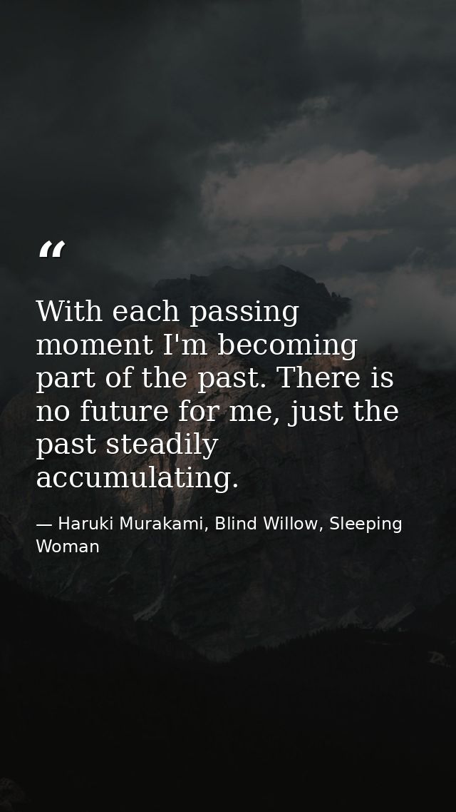 With each passing moment I'm becoming part of the past. There is no future for me, just the past steadily accumulating. — Haruki Murakami, Blind Willow, Sleeping Woman