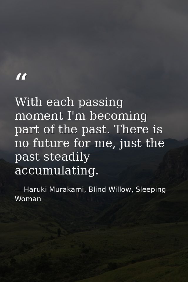 With each passing moment I'm becoming part of the past. There is no future for me, just the past steadily accumulating. — Haruki Murakami, Blind Willow, Sleeping Woman