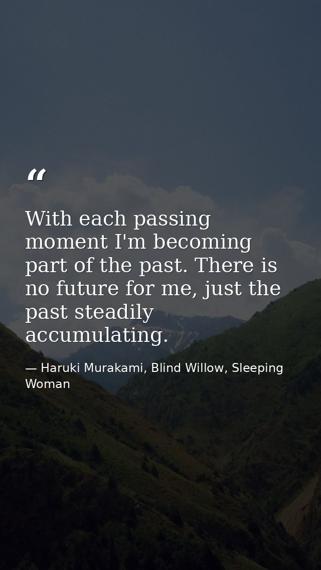 With each passing moment I'm becoming part of the past. There is no future for me, just the past steadily accumulating. — Haruki Murakami, Blind Willow, Sleeping Woman