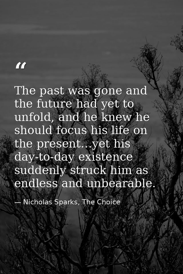 The past was gone and the future had yet to unfold, and he knew he should focus his life on the present…yet his day-to-d — Nicholas Sparks, The Choice